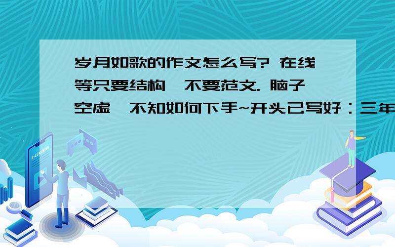 岁月如歌的作文怎么写? 在线等只要结构,不要范文. 脑子空虚,不知如何下手~开头已写好：三年初中生活如白驹过隙,转眼间就过去了.作为岁月的见证人,我不免叹到：岁月如歌.会的大哥帮帮