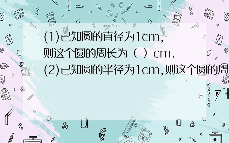 (1)已知圆的直径为1cm,则这个圆的周长为（ ）cm.(2)已知圆的半径为1cm,则这个圆的周长为（ ）cm.(3) 已知圆的直径为3dm则这个圆的周长为（ ）dm.(4) 已知圆的半径为4dm,则这个圆的周长为（ ）dm .