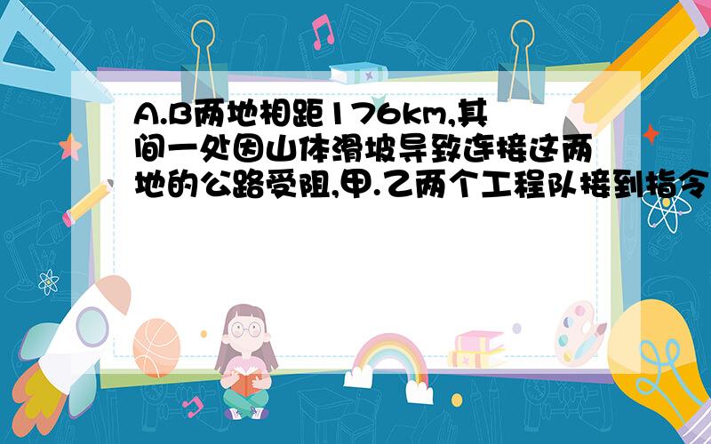 A.B两地相距176km,其间一处因山体滑坡导致连接这两地的公路受阻,甲.乙两个工程队接到指令,要求于早上8时,分别从A.B两地同时出发赶往滑坡点疏通公路,10时,甲队赶到立即开始作业,半小时后乙