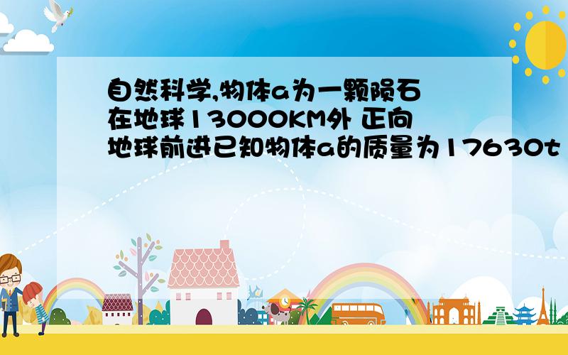 自然科学,物体a为一颗陨石 在地球13000KM外 正向地球前进已知物体a的质量为17630t 有15300KM^3的体积假设 这个物体的速度为1000m/s请你算算物体自由下落时由外太空到撞击地球地面要多长时间可