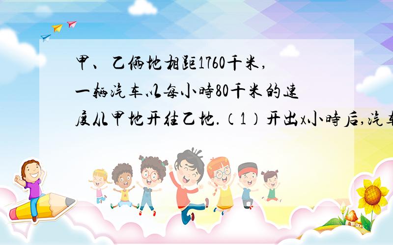 甲、乙俩地相距1760千米,一辆汽车以每小时80千米的速度从甲地开往乙地.（1）开出x小时后,汽车距甲地有多远?（2）当x=11时,汽车距乙地有多远?已知A与B的和是37.5,它们的差是12.5,求A与B的积.