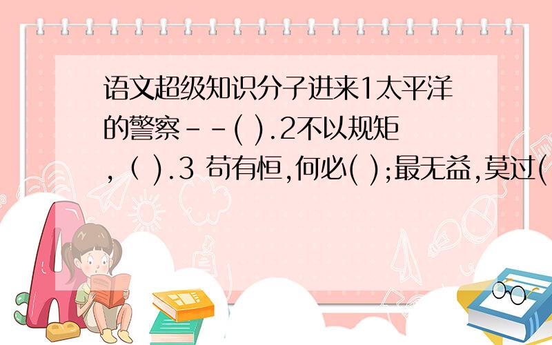 语文超级知识分子进来1太平洋的警察－－( ).2不以规矩,（ ).3 苟有恒,何必( );最无益,莫过( ).4良言一句仨秋暖,( ).5竹渲归皖女,( ).6包公侧驸马--( ).7徐蔗进曹营--( ).8语言是( ),行动才是( ),决心