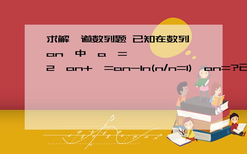 求解一道数列题 已知在数列{an}中,a₁=2,an+₁=an-In(n/n=1),an=?已知在数列{an}中,a₁=2,an+₁=an-In(n/n=1),an=?其中n,n-1是下标