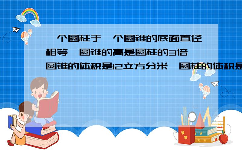 一个圆柱于一个圆锥的底面直径相等,圆锥的高是圆柱的3倍,圆锥的体积是12立方分米,圆柱的体积是