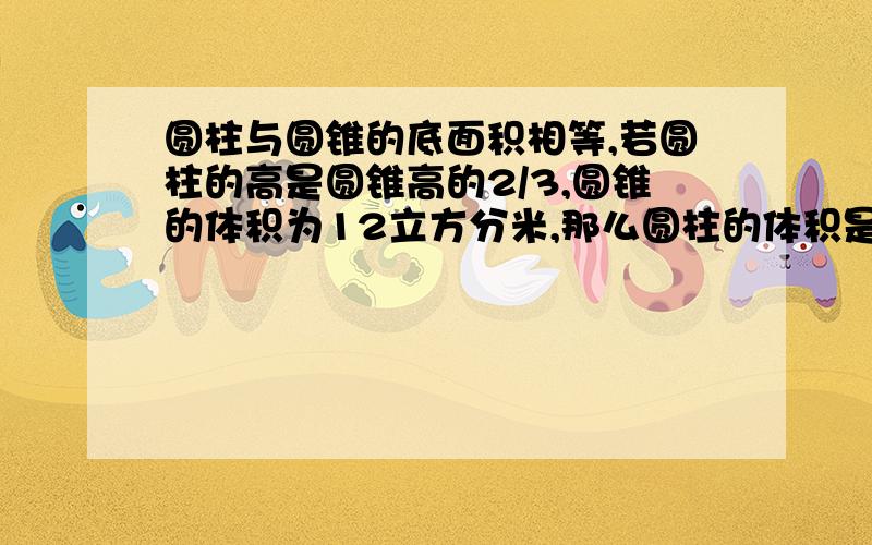 圆柱与圆锥的底面积相等,若圆柱的高是圆锥高的2/3,圆锥的体积为12立方分米,那么圆柱的体积是多少立方分米?