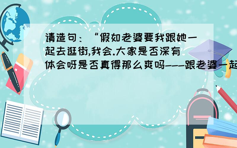 请造句：“假如老婆要我跟她一起去逛街,我会.大家是否深有体会呀是否真得那么爽吗---跟老婆一起出去购物.我是怕了,真得怕了,问人间最惨忍的就是陪老婆去购物.不单单是买单,还有没有没