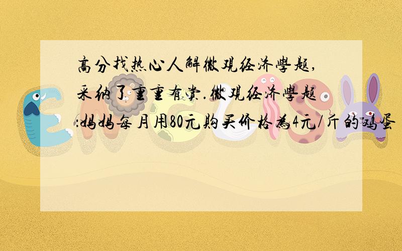 高分找热心人解微观经济学题,采纳了重重有赏.微观经济学题：妈妈每月用80元购买价格为4元/斤的鸡蛋（X)和价格为2元/袋的牛奶（Y）,这两种商品带来的效用可以用U=XY来表示.问：1.为获得最