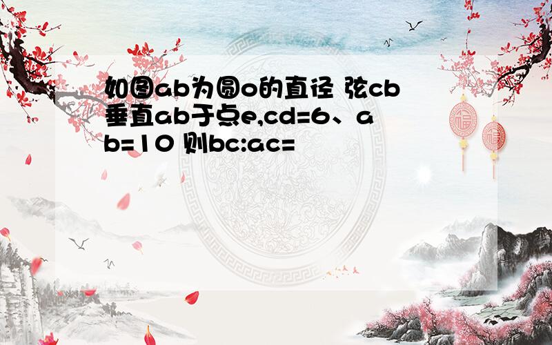 如图ab为圆o的直径 弦cb垂直ab于点e,cd=6、ab=10 则bc:ac=