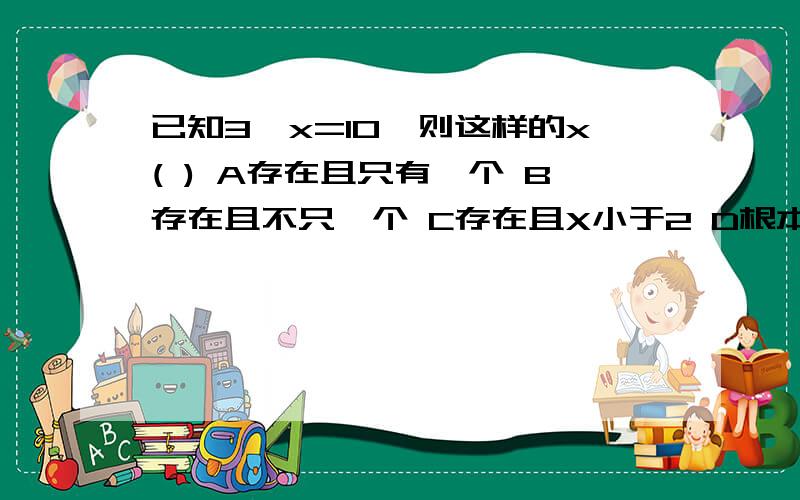 已知3^x=10,则这样的x( ) A存在且只有一个 B存在且不只一个 C存在且X小于2 D根本不存在