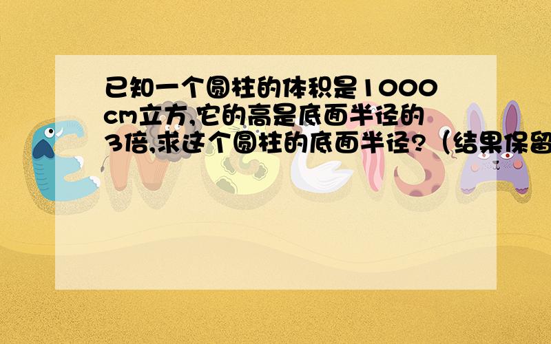 已知一个圆柱的体积是1000cm立方,它的高是底面半径的3倍,求这个圆柱的底面半径?（结果保留3个有效数字