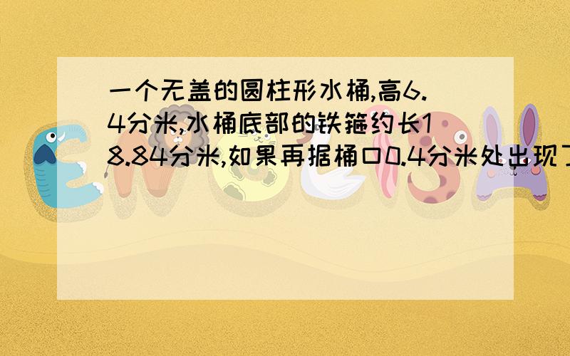 一个无盖的圆柱形水桶,高6.4分米,水桶底部的铁箍约长18.84分米,如果再据桶口0.4分米处出现了漏洞,现在这个水桶最多能装水多少千克?6.4-0.4=6 3.14*3*3*6*1