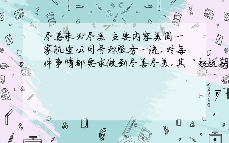 尽善未必尽美 主要内容美国一家航空公司号称服务一流,对每件事情都要求做到尽善尽美,其“超越期望”的服务理念深入到了每一个员工的内心.一天,一位乘客托运了一只狗,发送电报告知他