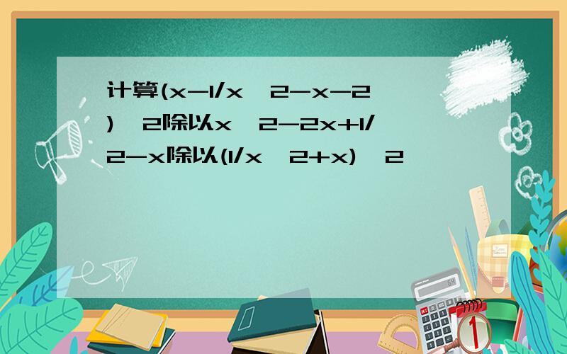 计算(x-1/x^2-x-2)^2除以x^2-2x+1/2-x除以(1/x^2+x)^2