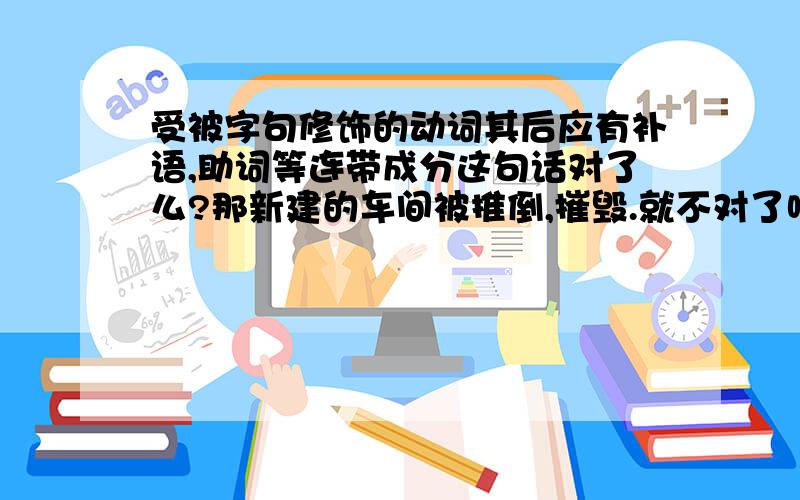 受被字句修饰的动词其后应有补语,助词等连带成分这句话对了么?那新建的车间被推倒,摧毁.就不对了吧,但是这句话它是对的- -