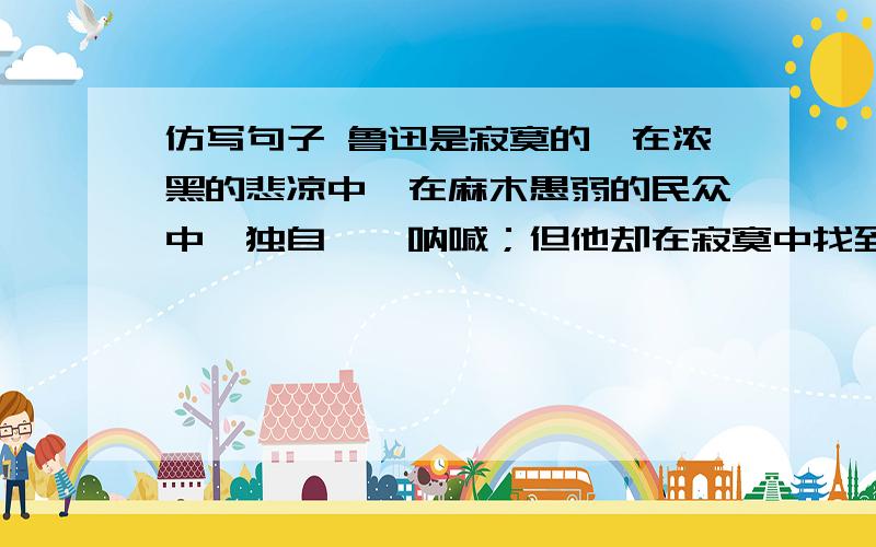 仿写句子 鲁迅是寂寞的,在浓黑的悲凉中,在麻木愚弱的民众中,独自彷徨呐喊；但他却在寂寞中找到了民族的以李清照,杜甫为例