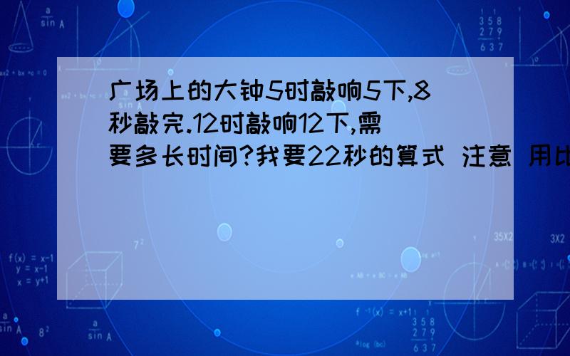 广场上的大钟5时敲响5下,8秒敲完.12时敲响12下,需要多长时间?我要22秒的算式 注意 用比例解