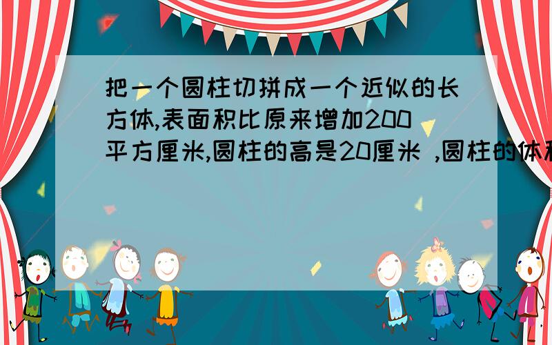 把一个圆柱切拼成一个近似的长方体,表面积比原来增加200平方厘米,圆柱的高是20厘米 ,圆柱的体积是（   ）立方厘米.怎么做.