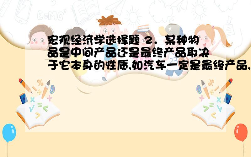 宏观经济学选择题 2．某种物品是中间产品还是最终产品取决于它本身的性质,如汽车一定是最终产品,煤只能2．某种物品是中间产品还是最终产品取决于它本身的性质,如汽车一定是最终产品,