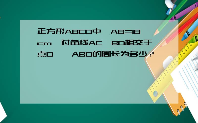 正方形ABCD中,AB=18cm,对角线AC、BD相交于点O,△ABO的周长为多少?