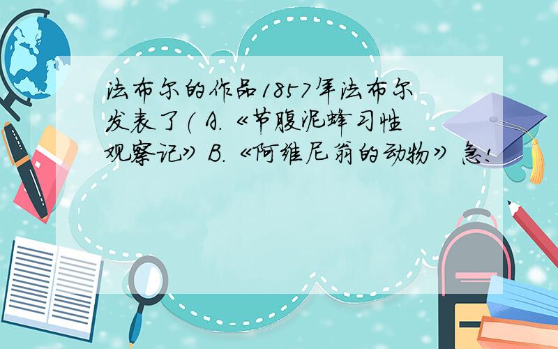 法布尔的作品1857年法布尔发表了（ A.《节腹泥蜂习性观察记》B.《阿维尼翁的动物》急!