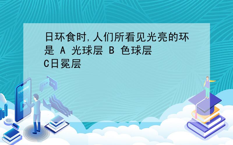 日环食时,人们所看见光亮的环是 A 光球层 B 色球层 C日冕层