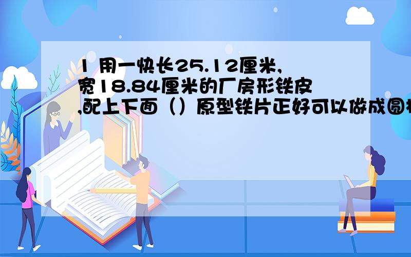 1 用一快长25.12厘米,宽18.84厘米的厂房形铁皮,配上下面（）原型铁片正好可以做成圆柱形容器 A 半径是1的 B 直径是3 C 半径是4的 D 直径是6的