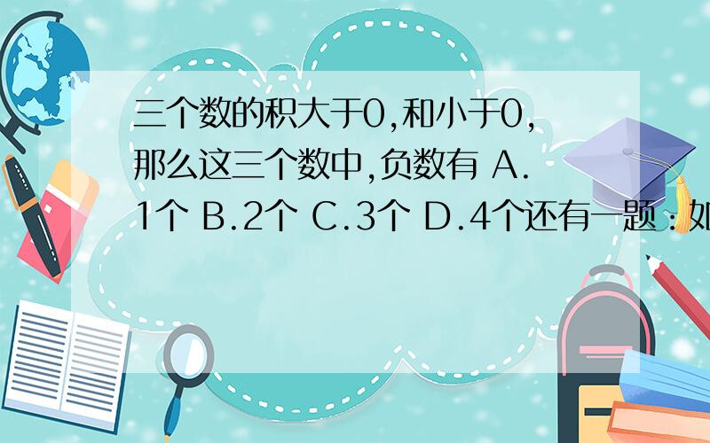 三个数的积大于0,和小于0,那么这三个数中,负数有 A.1个 B.2个 C.3个 D.4个还有一题：如果a≠0,b≠0,求下面这个算试的值（这是一个整体啊,因为没办法弄分数,所以这样的,请答题的朋友们看清楚