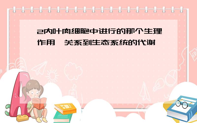 2内叶肉细胞中进行的那个生理作用,关系到生态系统的代谢