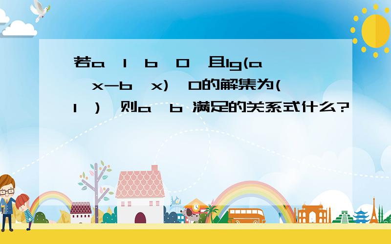 若a>1>b>0,且lg(a^x-b^x)>0的解集为(1,),则a,b 满足的关系式什么?