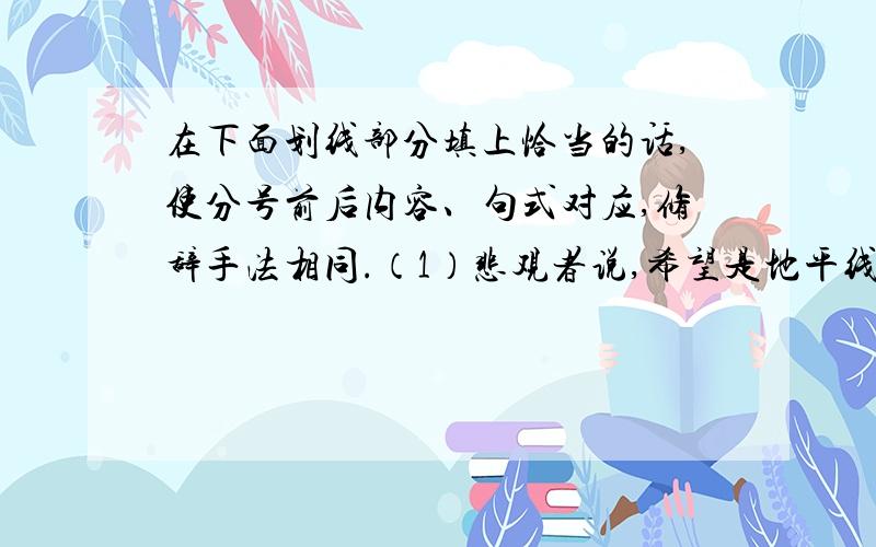 在下面划线部分填上恰当的话,使分号前后内容、句式对应,修辞手法相同.（1）悲观者说,希望是地平线,就算看得见,也永远走不到；乐观者说,希望是 __________,___________,___________.（2）乐观者说,