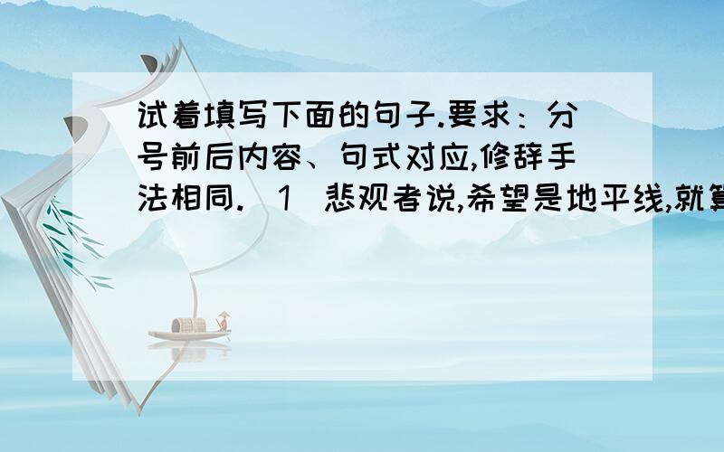 试着填写下面的句子.要求：分号前后内容、句式对应,修辞手法相同.(1)悲观者说,希望是地平线,就算看得见,也永远走不到；乐观者说,希望是_____,____________,_______________.(2)乐观者说,风是帆的伙