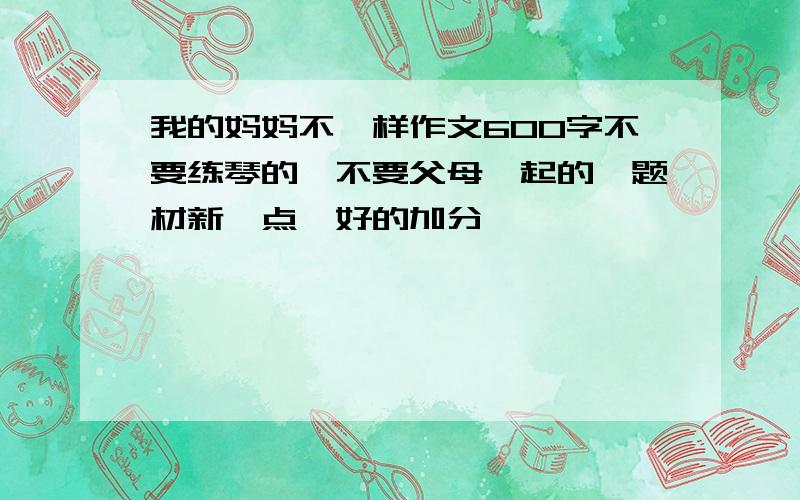 我的妈妈不一样作文600字不要练琴的,不要父母一起的,题材新一点,好的加分