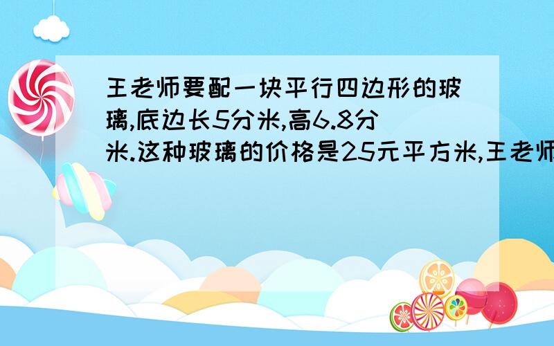 王老师要配一块平行四边形的玻璃,底边长5分米,高6.8分米.这种玻璃的价格是25元平方米,王老师付出10元,应找回多少钱?