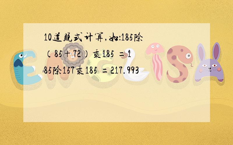 10道脱式计算,如：185除（85+72）乘185 =185除157乘185 =217.993