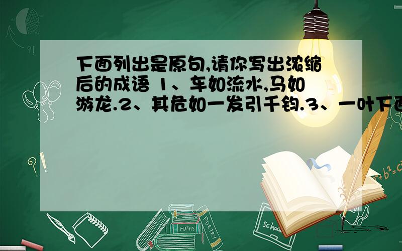 下面列出是原句,请你写出浓缩后的成语 1、车如流水,马如游龙.2、其危如一发引千钧.3、一叶下面列出是原句,请你写出浓缩后的成语 1、车如流水,马如游龙.2、其危如一发引千钧.3、一叶落知