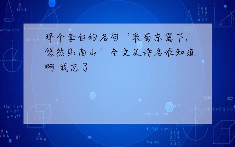 那个李白的名句‘采菊东篱下,悠然见南山’全文及诗名谁知道啊 我忘了