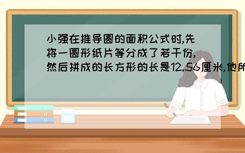 小强在推导圆的面积公式时,先将一圆形纸片等分成了若干份,然后拼成的长方形的长是12.56厘米,他所用圆形纸片的面积是（）平方厘米.