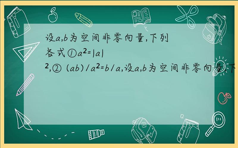 设a,b为空间非零向量,下列各式①a²=|a|²,② (ab)/a²=b/a,设a,b为空间非零向量,下列各式①a²=|a|²,② (ab)/a²=b/a,③(ab)²=a²b²；④（a-b）²=a²-2ab+b²,⑤（ab）c=b