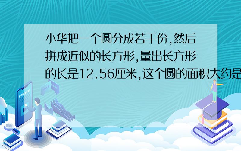 小华把一个圆分成若干份,然后拼成近似的长方形,量出长方形的长是12.56厘米,这个圆的面积大约是多少平方厘米?答对有赏啊