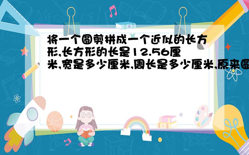 将一个圆剪拼成一个近似的长方形,长方形的长是12.56厘米,宽是多少厘米,周长是多少厘米,原来圆的面积是多少平方厘米?