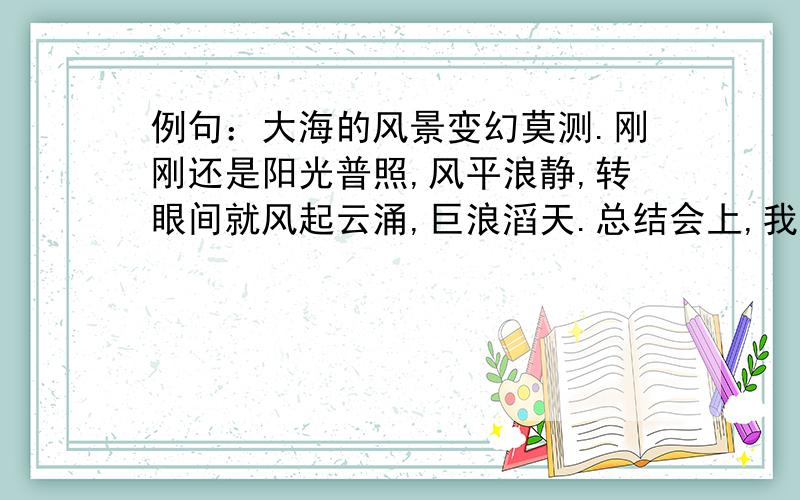 例句：大海的风景变幻莫测.刚刚还是阳光普照,风平浪静,转眼间就风起云涌,巨浪滔天.总结会上,我班的同学有喜有愁.把有喜有愁表现的内容写具体一些,过会就要