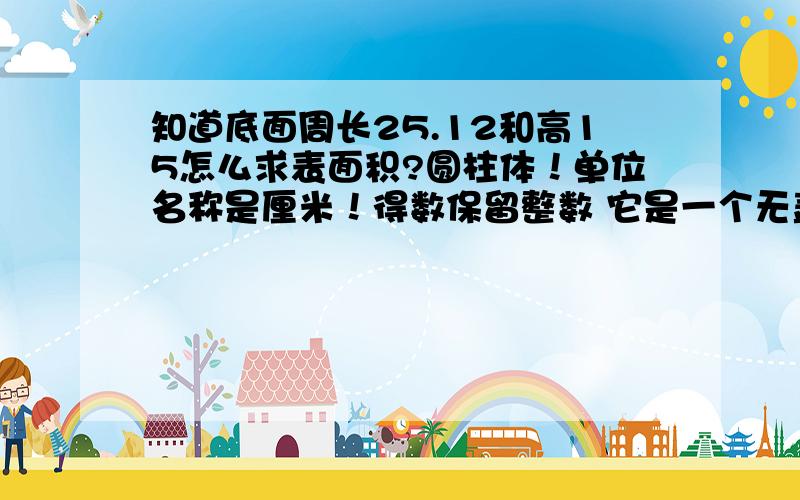 知道底面周长25.12和高15怎么求表面积?圆柱体！单位名称是厘米！得数保留整数 它是一个无盖的东西