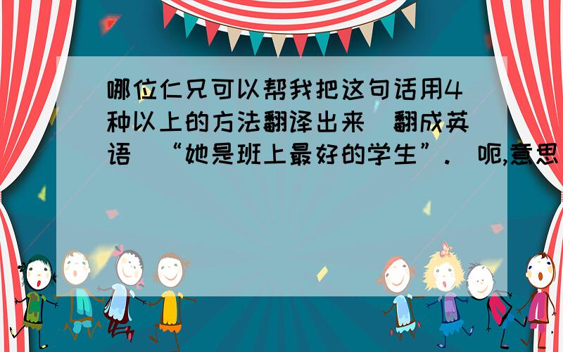 哪位仁兄可以帮我把这句话用4种以上的方法翻译出来（翻成英语）“她是班上最好的学生”.(呃,意思差不多都就得啦）