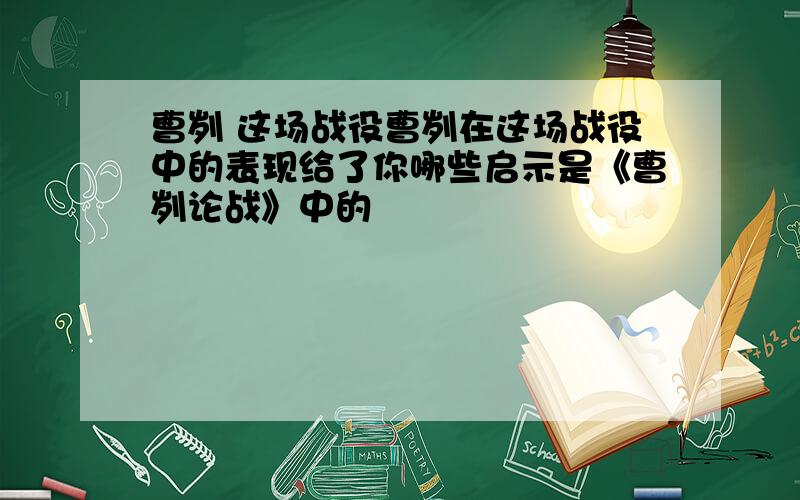 曹刿 这场战役曹刿在这场战役中的表现给了你哪些启示是《曹刿论战》中的