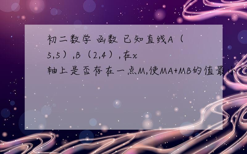 初二数学 函数 已知直线A（5,5）,B（2,4）,在x轴上是否存在一点M,使MA+MB的值最小?若存在,求出M点的已知直线A（5,5）,B（2,4）,在x轴上是否存在一点M,使MA+MB的值最小?若存在,求出M点的坐标过程