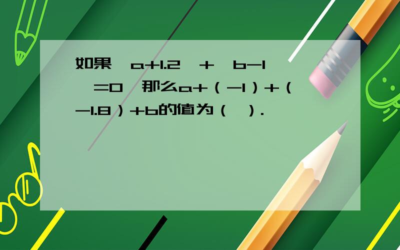 如果丨a+1.2丨+丨b-1丨=0,那么a+（-1）+（-1.8）+b的值为（ ）.