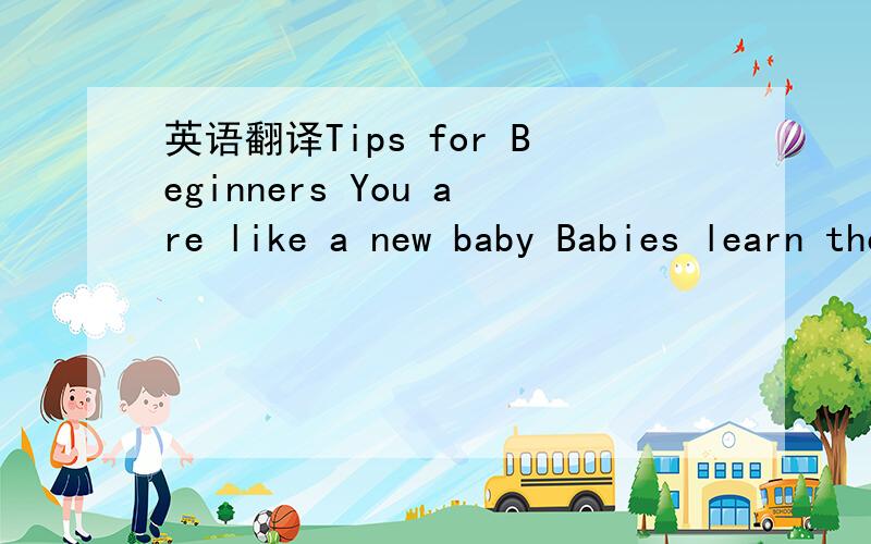 英语翻译Tips for Beginners You are like a new baby Babies learn their language slowly.First they learn to listen.Then they learn to talk.Finally,they can read and write.Listen to English every day Listen to English radio.Watch English TV.Go to En