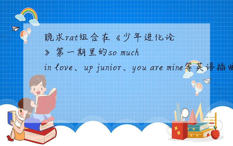 跪求rat组合在《少年进化论》第一期里的so much in love、up junior、you are mine等英语插曲.