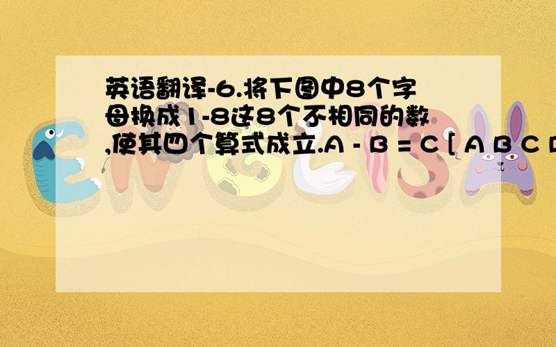 英语翻译-6.将下图中8个字母换成1-8这8个不相同的数,使其四个算式成立.A - B = C [ A B C D E F G H / + 8 7 1 5 6 3 2 4 H D 6 5 1 7 8 4 2 3 = = G * F = E CLSt = 1FOR i = 1 TO 8s = s + i:t = t * iNEXT iFOR a = 6 TO 8 STEP 2FOR c