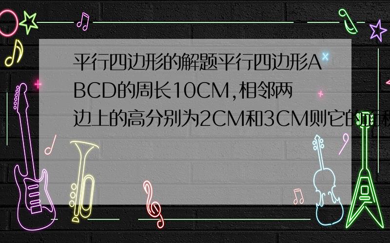 平行四边形的解题平行四边形ABCD的周长10CM,相邻两边上的高分别为2CM和3CM则它的面积为（）?可以帮我画一下图形吗?因为我不太理解相邻两边的高的意思?相邻两边的高呀，怎么是矩形，平等